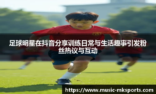 足球明星在抖音分享训练日常与生活趣事引发粉丝热议与互动